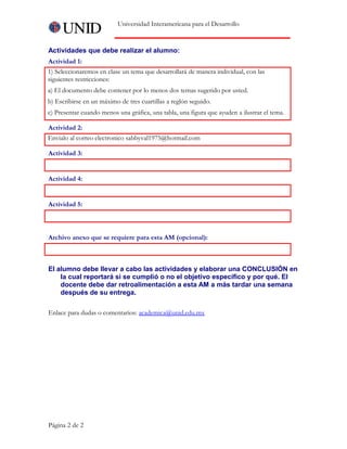 Universidad Interamericana para el Desarrollo
Actividades que debe realizar el alumno:
Actividad 1:
1) Seleccionaremos en clase un tema que desarrollará de manera individual, con las
siguientes restricciones:
a) El documento debe contener por lo menos dos temas sugerido por usted.
b) Escribirse en un máximo de tres cuartillas a reglón seguido.
c) Presentar cuando menos una gráfica, una tabla, una figura que ayuden a ilustrar el tema.
Actividad 2:
Envialo al correo electronico sabbyval1975@hotmail.com
Actividad 3:
     
Actividad 4:
     
Actividad 5:
     
Archivo anexo que se requiere para esta AM (opcional):
     
El alumno debe llevar a cabo las actividades y elaborar una CONCLUSIÓN en
la cual reportará si se cumplió o no el objetivo específico y por qué. El
docente debe dar retroalimentación a esta AM a más tardar una semana
después de su entrega.
Enlace para dudas o comentarios: academica@unid.edu.mx
Página 2 de 2
 