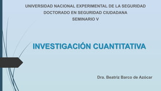 INVESTIGACIÓN CUANTITATIVA
UNIVERSIDAD NACIONAL EXPERIMENTAL DE LA SEGURIDAD
DOCTORADO EN SEGURIDAD CIUDADANA
SEMINARIO V
Dra. Beatriz Barco de Azócar
 