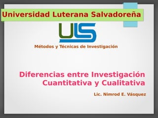 Diferencias entre Investigación
Cuantitativa y Cualitativa
Universidad Luterana Salvadoreña
Métodos y Técnicas de Investigación
Lic. Nimrod E. Vásquez
 