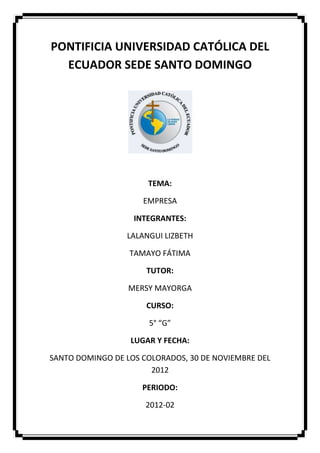 PONTIFICIA UNIVERSIDAD CATÓLICA DEL
  ECUADOR SEDE SANTO DOMINGO




                      TEMA:

                     EMPRESA

                   INTEGRANTES:

                 LALANGUI LIZBETH

                  TAMAYO FÁTIMA

                      TUTOR:

                  MERSY MAYORGA

                      CURSO:

                      5° “G”

                  LUGAR Y FECHA:

SANTO DOMINGO DE LOS COLORADOS, 30 DE NOVIEMBRE DEL
                       2012

                     PERIODO:

                      2012-02
 