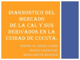 DIAGNOSTICO DEL
MERCADO
DE LA CAL Y SUS
DERIVADOS EN LA
CUIDAD DE CUCUTA.
EDISON AL BEIRO JAIME
MARIO SANDOVAL
Margareth monoga

 