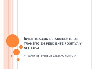 INVESTIGACIÓN DE ACCIDENTE DE
TRÁNSITO EN PENDIENTE POSITIVA Y
NEGATIVA
PT DANNY ESTEVENSON GALEANO MONTOYA

 