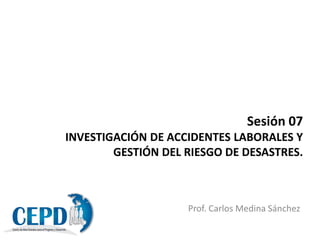 Sesión 07
INVESTIGACIÓN DE ACCIDENTES LABORALES Y
GESTIÓN DEL RIESGO DE DESASTRES.
Prof. Carlos Medina Sánchez
 