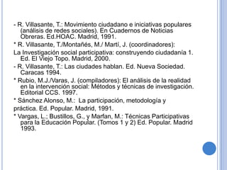 BIBLIOGRAFÍA,[object Object],- Ander-Egg, E.:  Técnicas de reuniones de trabajo. Ed.,[object Object],Humanitas. Buenos Aires, 1990.,[object Object],- Ander-Egg, E: Introducción a la Planificación. Ed. siglo,[object Object],XXI. Madrid, 1991.,[object Object],* López de Ceballos, P.: Un método para la InvestigaciónAcción Participativa. Ed. Popular. Madrid,1989.,[object Object],- Montañés, M.: Diseño del proyecto de la Investigación,[object Object],Participativa. Materiales Magíster en Investigación, Gestión,[object Object],y Desarrollo local 2000-2001. Sin publicar. ,[object Object]
