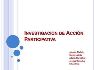 Investigación de Acción Participativa Antonio Chaljub Sergio Lalinde Adonis Marmolejo Jessica Monsalve Eileen Rico 