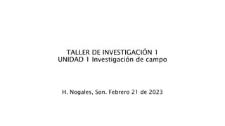TALLER DE INVESTIGACIÓN 1
UNIDAD 1 Investigación de campo
H. Nogales, Son. Febrero 21 de 2023
 