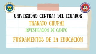 Universidad central del ecuador
Trabajo Grupal
INVESTIGACIóN DE CAMPO
FUNDAMENTOS DE LA EDUCACIóN
 