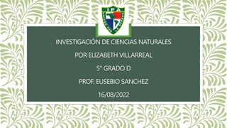 INVESTIGACIÓN DE CIENCIAS NATURALES
POR ELIZABETH VILLARREAL
5° GRADO D
PROF. EUSEBIO SANCHEZ
16/08/2022
 