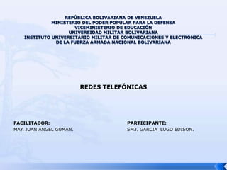 REPÚBLICA BOLIVARIANA DE VENEZUELA MINISTERIO DEL PODER POPULAR PARA LA DEFENSAVICEMINISTERIO DE EDUCACIÓN UNIVERSIDAD MILITAR BOLIVARIANAINSTITUTO UNIVERSITARIO MILITAR DE COMUNICACIONES Y ELECTRÓNICA DE LA FUERZA ARMADA NACIONAL BOLIVARIANA REDES TELEFÓNICAS  FACILITADOR:PARTICIPANTE: MAY. JUANÁNGEL GUMAN.			SM3. GARCIA  LUGO EDISON.  