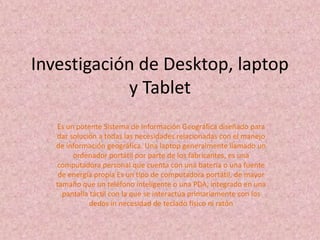 Investigación de Desktop, laptop
            y Tablet
   Es un potente Sistema de Información Geográfica diseñado para
   dar solución a todas las necesidades relacionadas con el manejo
   de información geográfica. Una laptop generalmente llamado un
        ordenador portátil por parte de los fabricantes, es una
   computadora personal que cuenta con una batería o una fuente
    de energía propia Es un tipo de computadora portátil, de mayor
   tamaño que un teléfono inteligente o una PDA, integrado en una
     pantalla táctil con la que se interactúa primariamente con los
              dedos in necesidad de teclado físico ni ratón
 