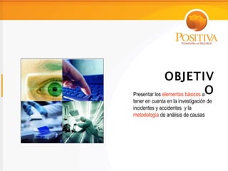 OBJETIV
Presentar los elementos básicos aO
tener en cuenta en la investigación de
incidentes y accidentes y la
metodología de análisis de causas
 