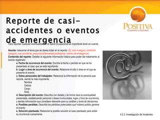 Reporte de casi-
accidentes o eventos
de emergencia
Para reportar cualquier eventualidad en el Salud Ocupacional es importante tener en cuenta:

Asunto: relacionar el tema que se desea tratar en el reporte. (Ej: acto inseguro, condición
insegura, casi accidente, presunta enfermedad profesional, evento de emergencia)
Contenido del reporte: Detallar la siguiente información básica para poder dar tratamiento al
evento registrado:
        a. Fecha de ocurrencia del evento: Escriba la fecha o periodo en que se ha
        presentado el caso que se está reportando.
        b. Lugar o área de ocurrencia del evento: Relacione el sitio o área en el que se
        presenta el evento.
        c. Datos personales del trabajador: Relacione la información de la persona que
        reporta, siendo la más importante:
                 Nombre
                 Cédula
                 Cargo
                 Área
        d. Descripción del evento: Describa con detalle y de forma clara la eventualidad
        presentada, estableciendo personal o áreas involucradas, lugar y hora de ocurrencia,
        y demás información que considere relevante para su análisis y toma de decisiones.
        e. Posibles perdidas: Describa las pérdidas potenciales que hubiera podido generar
        el evento
        e. Solución planteada: Relacione la posible solución al caso planteado para evitar
        su ocurrencia nuevamente.                                                               4.5.3 Investigación de Incidentes
 