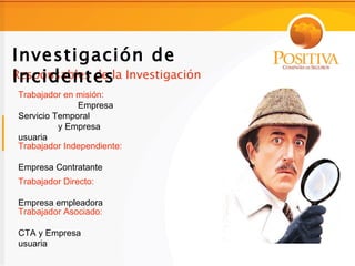Investigación de
Incidentes
Responsables de la Investigación
Trabajador en misión:
              Empresa
Servicio Temporal
          y Empresa
usuaria
Trabajador Independiente:

Empresa Contratante
Trabajador Directo:

Empresa empleadora
Trabajador Asociado:

CTA y Empresa
usuaria
 