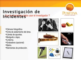 Investigación de
Incidentes
¿ Que herramientas debe usar el investigador ?




  Cámara fotográfica
  Cinta de aislamiento del área.
  Libreta de apuntes.
  Bolígrafo o lápiz.
  Linterna.
  Grabadora (opcional)
  Metro.
  Elementos de protección.
 