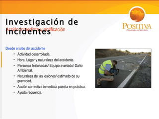 Investigación de
Incidentes
Acción Inmediata y notificación


Desde el sitio del accidente
    • Actividad desarrollada.
    • Hora, Lugar y naturaleza del accidente.
    • Personas lesionadas/ Equipo averiado/ Daño
       Ambiental.
    • Naturaleza de las lesiones/ estimado de su
       gravedad.
    • Acción correctiva inmediata puesta en práctica.
    • Ayuda requerida.
 