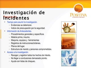 Investigación de
Incidentes
Preparación
• Tiempo para asumir la investigación.
    – Evidencias se deterioran.
    – Indicio de preocupación por la seguridad.
• Información de Antecedentes.
    – Procedimientos generales y específicos
    – Materia prima, insumo.
    – Maquina, equipos y herramientas
    – Registros de instrucciones/órdenes.
    – Planos del lugar.
    – Estructura de mando y personas comprometidas.
• Acceso a la investigación.
    – Recoger y registrar todos los hechos de interés.
    – No llegar a conclusiones demasiado pronto.
    – Ayuda con listas de chequeo.
 