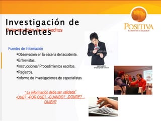 Investigación de
Incidentes
Determinación de los hechos


Fuentes de Información
     Observación en la escena del accidente.
     Entrevistas.
     Instrucciones/ Procedimientos escritos.
     Registros.
     Informe de investigaciones de especialistas


         “ La información debe ser validada”
     -QUE? -POR QUE? -CUANDO? -DONDE? -
                       QUIEN?
 