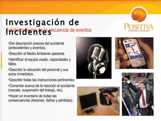 Investigación de
Incidentes
Establecimiento de la secuencia de eventos

 •Dar descripción precisa del accidente
 (antecedentes y eventos).
 •Describir el Medio Ambiente operante.
 •Identificar el equipo usado, capacidades y
 fallas.
 •Describir la ubicación del personal y sus
 actos inmediatos.
 •Describir todas las instrucciones pertinentes.
 •Comentar acerca de la reacción al accidente
 (rescate, suspensión del trabajo, etc).
 •Hacer un inventario de todas las
 consecuencias (lesiones, daños y pérdidas).
 