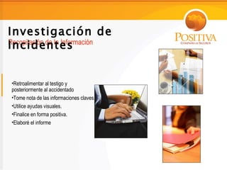 Investigación de
Incidentes
Recopilación de la Información




 •Retroalimentar al testigo y
 posteriormente al accidentado
 •Tome nota de las informaciones claves.
 •Utilice ayudas visuales.
 •Finalice en forma positiva.
 •Elaboré el informe
 