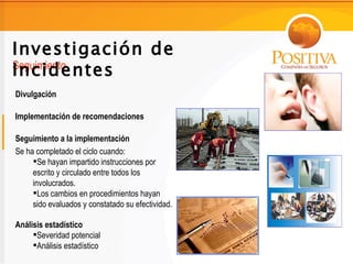 Investigación de
Incidentes
Seguimiento

Divulgación

Implementación de recomendaciones

Seguimiento a la implementación
Se ha completado el ciclo cuando:
     Se hayan impartido instrucciones por
     escrito y circulado entre todos los
     involucrados.
     Los cambios en procedimientos hayan
     sido evaluados y constatado su efectividad.

Análisis estadístico
     Severidad potencial
     Análisis estadístico
 