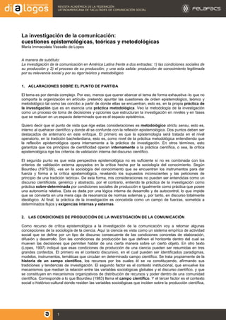 REVISTA ACADÉMICA DE LA FEDERACIÓN
LATINOAMERICANA DE FACULTADES DE COMUNICACIÓN SOCIAL
1
La investigación de la comunicación:
cuestiones epistemológicas, teóricas y metodológicas
María Immacolata Vassallo de Lopes
A manera de subtítulo:
La investigación de la comunicación en América Latina frente a dos entradas: 1) las condiciones sociales de
su producción y 2) el proceso de su producción; y una sola salida: producción de conocimiento legitimada
por su relevancia social y por su rigor teórico y metodológico
1. ACLARACIONES SOBRE EL PUNTO DE PARTIDA
El tema es por demás complejo. Por eso, menos que querer abarcar el tema de forma exhaustiva -lo que no
comporta la organización en artículo- pretendo apuntar las cuestiones de orden epistemológico, teórico y
metodológico tal como las concibo a partir de donde ellas se encuentran, esto es, en la propia práctica de
la investigación que es en esencia una práctica metodológica. Veo la metodología de la investigación
como un proceso de toma de decisiones y opciones que estructuran la investigación en niveles y en fases
que se realizan en un espacio determinado que es el espacio epistémico.
Quiero decir que el punto de vista que rige estas consideraciones es metodológico strictu sensu, esto es,
interno al quehacer científico y donde él se confunde con la reflexión epistemológica. Dos puntos deben ser
destacados de antemano en este enfoque. El primero es que la epistemología será tratada en el nivel
operatorio, en la tradición bachelardiana, esto es, como nivel de la práctica metodológica entendiendo que
la reflexión epistemológica opera internamente a la práctica de investigación. En otros términos, esto
garantiza que los principios de cientificidad operan internamente a la práctica científica, o sea, la crítica
epistemológica rige los criterios de validación interna del discurso científico.
El segundo punto es que esta perspectiva epistemológica no es suficiente si no es combinada con los
criterios de validación externa apoyados en la crítica hecha por la sociología del conocimiento. Según
Bourdieu (1975:99), «es en la sociología del conocimiento que se encuentran los instrumentos para dar
fuerza y forma a la crítica epistemológica, revelando los supuestos inconscientes y las peticiones de
principio de una tradición teórica». De esta forma, mis consideraciones no pueden ser entendidas como un
discurso cientificista, genérico y abstracto, por el contrario, entiendo la práctica de la investigación como
práctica sobre-determinada por condiciones sociales de producción e igualmente como práctica que posee
una autonomía relativa. Esta es dada por una lógica interna de desarrollo y de autocontrol, lo que impide
que se convierta en una mera caja de resonancia de normas externas y, por tanto, en discurso totalmente
ideológico. Al final, la práctica de la investigación es concebida como un campo de fuerzas, sometida a
determinados flujos y exigencias internas y externas.
2. LAS CONDICIONES DE PRODUCCIÓN DE LA INVESTIGACIÓN DE LA COMUNICACIÓN
Como recurso de crítica epistemológica a la investigación de la comunicación voy a retomar algunas
concepciones de la sociología de la ciencia. Aquí la ciencia es vista como un sistema empírico de actividad
social que se define por un tipo de discurso consecuente de las condiciones concretas de elaboración,
difusión y desarrollo. Son las condiciones de producción las que definen el horizonte dentro del cual se
mueven las decisiones que permiten hablar de una cierta manera sobre un cierto objeto. En otro texto
(Lopes, 1997) indiqué que esas condiciones de producción de una ciencia pueden ser resumidas en tres
grandes contextos. El primero es el contexto discursivo, en el cual pueden ser identificados paradigmas,
modelos, instrumentos, temáticas que circulan en determinado campo científico. Se trata propiamente de la
historia de un campo científico, los recursos por los cuales él se va constituyendo, afirmando sus
tradiciones y tendencias de investigación. El segundo factor es el contexto institucional, que envuelve los
mecanismos que median la relación entre las variables sociológicas globales y el discurso científico, y que
se constituyen en mecanismos organizativos de distribución de recursos y poder dentro de una comunidad
científica. Corresponde a lo que Bourdieu (1983) llama el campo científico. Y el tercer factor es el contexto
social o histórico-cultural donde residen las variables sociológicas que inciden sobre la producción científica,
 