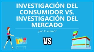 INVESTIGACIÓN DEL 
CONSUMIDOR VS. 
INVESTIGACIÓN DEL 
MERCADO 
¿Son lo mismo? 
 