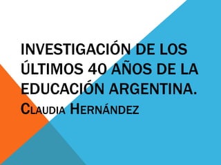 INVESTIGACIÓN DE LOS
ÚLTIMOS 40 AÑOS DE LA
EDUCACIÓN ARGENTINA.
CLAUDIA HERNÁNDEZ
 