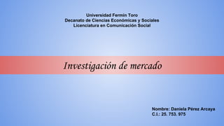 Universidad Fermín Toro
Decanato de Ciencias Económicas y Sociales
Licenciatura en Comunicación Social
Investigación de mercado
Nombre: Daniela Pérez Arcaya
C.I.: 25. 753. 975
 