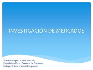 INVESTIGACIÓN DE MERCADOS 
Presentado por: Harold Hurtado 
Especialización en Gerencia de Empresas 
Uniagustiniana 2º semestre, grupo 2 
 