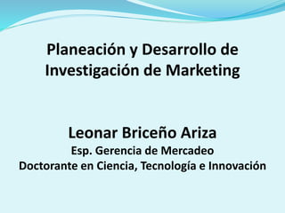 Planeación y Desarrollo de
Investigación de Marketing
Leonar Briceño Ariza
Esp. Gerencia de Mercadeo
Doctorante en Ciencia, Tecnología e Innovación
 