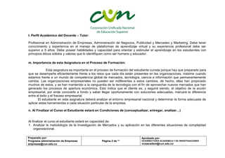 Preparado por:
Programa administración de Empresas
empresas@cun.edu.co
Página 2 de **
Aprobado por:
VICERRECTORIA ACADEMICA Y DE INVESTIGACIONES
viceacadem@cun.edu.co
l. Perfil Académico del Docente – Tutor:
Profesional en Administración de Empresas, Administración de Negocios, Publicidad y Mercadeo y Marketing. Debe tener
conocimiento y experiencia en el manejo de plataformas de aprendizaje virtual y su experiencia profesional debe ser
superior a 5 años. Debe poseer habilidades y capacidad para orientar y estimular el aprendizaje en los estudiantes con
principios éticos sólidos y valores que lo identifiquen como ser humano y educador.
m. Importancia de esta Asignatura en el Proceso de Formación:
Esta asignatura es importante en el proceso de formación del estudiante cunista porque hay que prepararlo para
que se desempeñe eficientemente frente a los retos que cada día están presentes en las organizaciones, máxime cuando
estamos frente a un mundo de competencia global de mercados, tecnología, ciencia e información que permanentemente
cambia. Las organizaciones empresariales no pueden ser indiferentes a estos cambios, de hecho, ellas han propiciado
muchos de estos, y se han mantenido a la vanguardia de la tecnología con el fin de aprovechar nuevos mercados que han
generado los procesos de apertura económica. Esto indica que el cliente es, y seguirá siendo, el objetivo de la acción
empresarial, por ende conocerlo a fondo y saber llegar oportunamente con soluciones adecuadas, marcará la diferencia
entre el éxito y el fracaso empresarial.
El estudiante en esta asignatura deberá analizar el entorno empresarial nacional y determinar la forma adecuada de
aplicar estas herramientas a cada situación particular de la empresa.
n. Al Finalizar el Curso el Estudiante estará en Condiciones de (conceptualizar, entregar, analizar…)
Al finalizar el curso el estudiante estará en capacidad de:
1. Analizar la metodología de la Investigación de Mercados y su aplicación en las diferentes situaciones de complejidad
organizacional.
 