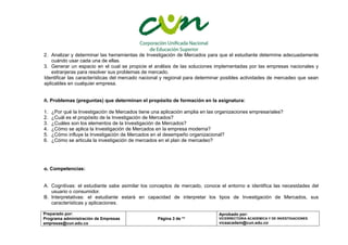 Preparado por:
Programa administración de Empresas
empresas@cun.edu.co
Página 3 de **
Aprobado por:
VICERRECTORIA ACADEMICA Y DE INVESTIGACIONES
viceacadem@cun.edu.co
2. Analizar y determinar las herramientas de Investigación de Mercados para que el estudiante determine adecuadamente
cuándo usar cada una de ellas.
3. Generar un espacio en el cual se propicie el análisis de las soluciones implementadas por las empresas nacionales y
extranjeras para resolver sus problemas de mercado.
Identificar las características del mercado nacional y regional para determinar posibles actividades de mercadeo que sean
aplicables en cualquier empresa.
ñ. Problemas (preguntas) que determinan el propósito de formación en la asignatura:
1. ¿Por qué la Investigación de Mercados tiene una aplicación amplia en las organizaciones empresariales?
2. ¿Cuál es el propósito de la Investigación de Mercados?
3. ¿Cuáles son los elementos de la Investigación de Mercados?
4. ¿Cómo se aplica la Investigación de Mercados en la empresa moderna?
5. ¿Cómo influye la Investigación de Mercados en el desempeño organizacional?
6. ¿Cómo se articula la investigación de mercados en el plan de mercadeo?
o. Competencias:
A. Cognitivas: el estudiante sabe asimilar los conceptos de mercado, conoce el entorno e identifica las necesidades del
usuario o consumidor.
B. Interpretativas: el estudiante estará en capacidad de interpretar los tipos de Investigación de Mercados, sus
características y aplicaciones.
 