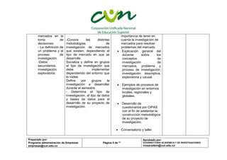Preparado por:
Programa administración de Empresas
empresas@cun.edu.co
Página 5 de **
Aprobado por:
VICERRECTORIA ACADEMICA Y DE INVESTIGACIONES
viceacadem@cun.edu.co
mercados en la
toma de
decisiones.
- La definición de
un problema y el
proceso de
investigación.
-Datos
secundarios,
investigación
exploratoria.
-Conoce las distintas
metodologías de
investigación de mercados
que existen, dependiendo el
tipo de mercado en que se
desarrolle.
Socializa y define en grupos
el tipo de investigación que
debe implementar
dependiendo del entorno que
lo rodee.
Define por grupos la
investigación a desarrollar
durante el semestre.
- Determina el tipo de
investigación, el tipo de datos
y bases de datos para el
desarrollo de su proyecto de
investigación.
importancia de tener en
cuenta la investigación de
mercados para resolver
problemas del mercado.
 Explicación general del
docente sobre los
conceptos de
investigación de
mercados, problema y
proceso de investigación,
investigación descriptiva,
exploratoria y causal.
 Ejemplos de procesos de
investigación en entornos
locales, regionales y
globales.
 Desarrollo de
cuestionarios por CIPAS
con el fin de adelantar la
construcción metodológica
de su proyecto de
investigación.
 Conversatorio y taller
 