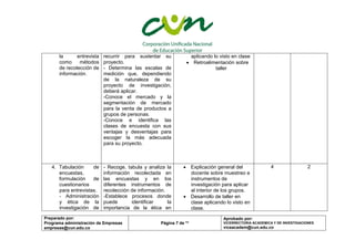 Preparado por:
Programa administración de Empresas
empresas@cun.edu.co
Página 7 de **
Aprobado por:
VICERRECTORIA ACADEMICA Y DE INVESTIGACIONES
viceacadem@cun.edu.co
la entrevista
como métodos
de recolección de
información.
recurrir para sustentar su
proyecto.
- Determina las escalas de
medición que, dependiendo
de la naturaleza de su
proyecto de investigación,
deberá aplicar.
-Conoce el mercado y la
segmentación de mercado
para la venta de productos a
grupos de personas.
-Conoce e identifica las
clases de encuesta con sus
ventajas y desventajas para
escoger la más adecuada
para su proyecto.
aplicando lo visto en clase
 Retroalimentación sobre
taller
4. Tabulación de
encuestas,
formulación de
cuestionarios
para entrevistas.
- Administración
y ética de la
investigación de
- Recoge, tabula y analiza la
información recolectada en
las encuestas y en los
diferentes instrumentos de
recolección de información.
-Establece procesos donde
puede identificar la
importancia de la ética en
 Explicación general del
docente sobre muestreo e
instrumentos de
investigación para aplicar
al interior de los grupos.
 Desarrollo de taller en
clase aplicando lo visto en
clase.
4 2
 