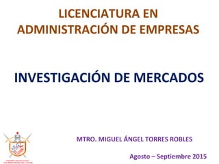 LICENCIATURA EN
ADMINISTRACIÓN DE EMPRESAS
INVESTIGACIÓN DE MERCADOS
MTRO. MIGUEL ÁNGEL TORRES ROBLES
Agosto – Septiembre 2015
 