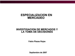 ESPECIALIZACION EN
      MERCADEO


INVESTIGACION DE MERCADOS Y
   LA TOMA DE DECISIONES


       Fabio Plazas Rojas




        Septiembre de 2007
 