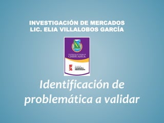 INVESTIGACIÓN DE MERCADOS
LIC. ELIA VILLALOBOS GARCÍA
Identificación de
problemática a validar
 
