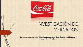 INVESTIGACIÓN DE
MERCADOS
Lanzamiento al mercado del nuevo producto de Coca-Cola, el cual lleva por
nombre Coca Cola Life.
 