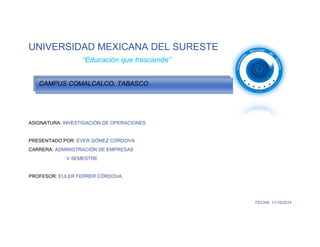 UNIVERSIDAD MEXICANA DEL SURESTE 
“Educación que trasciende” 
ASIGNATURA: INVESTIGACIÓN DE OPERACIONES 
PRESENTADO POR: EVER GÓMEZ CÓRDOVA 
CARRERA: ADMINISTRACIÓN DE EMPRESAS 
V SEMESTRE 
PROFESOR: EULER FERRER CÓRDOVA. 
FECHA: 11/10/2014 
CAMPUS COMALCALCO, TABASCO  