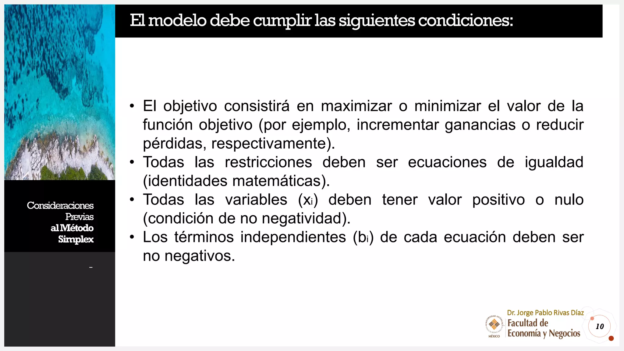 Consideraciones
Previas
alMétodo
Simplex
-
10
Dr. Jorge Pablo Rivas Díaz
Elmodelodebecumplirlassiguientescondiciones:
• El objetivo consistirá en maximizar o minimizar el valor de la
función objetivo (por ejemplo, incrementar ganancias o reducir
pérdidas, respectivamente).
• Todas las restricciones deben ser ecuaciones de igualdad
(identidades matemáticas).
• Todas las variables (xi) deben tener valor positivo o nulo
(condición de no negatividad).
• Los términos independientes (bi) de cada ecuación deben ser
no negativos.
 