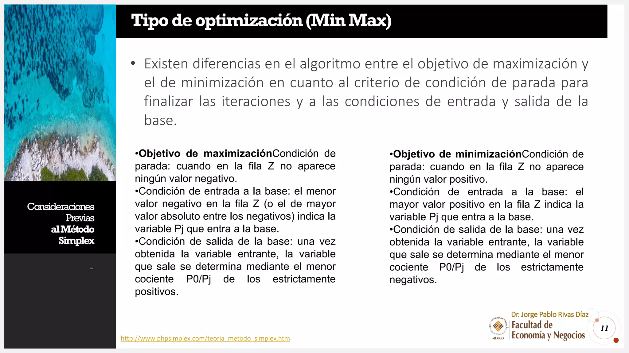 Consideraciones
Previas
alMétodo
Simplex
-
11
Dr. Jorge Pablo Rivas Díaz
Tipodeoptimización(MinMax)
• Existen diferencias en el algoritmo entre el objetivo de maximización y
el de minimización en cuanto al criterio de condición de parada para
finalizar las iteraciones y a las condiciones de entrada y salida de la
base.
•Objetivo de maximizaciónCondición de
parada: cuando en la fila Z no aparece
ningún valor negativo.
•Condición de entrada a la base: el menor
valor negativo en la fila Z (o el de mayor
valor absoluto entre los negativos) indica la
variable Pj que entra a la base.
•Condición de salida de la base: una vez
obtenida la variable entrante, la variable
que sale se determina mediante el menor
cociente P0/Pj de los estrictamente
positivos.
•Objetivo de minimizaciónCondición de
parada: cuando en la fila Z no aparece
ningún valor positivo.
•Condición de entrada a la base: el
mayor valor positivo en la fila Z indica la
variable Pj que entra a la base.
•Condición de salida de la base: una vez
obtenida la variable entrante, la variable
que sale se determina mediante el menor
cociente P0/Pj de los estrictamente
negativos.
http://www.phpsimplex.com/teoria_metodo_simplex.htm
 