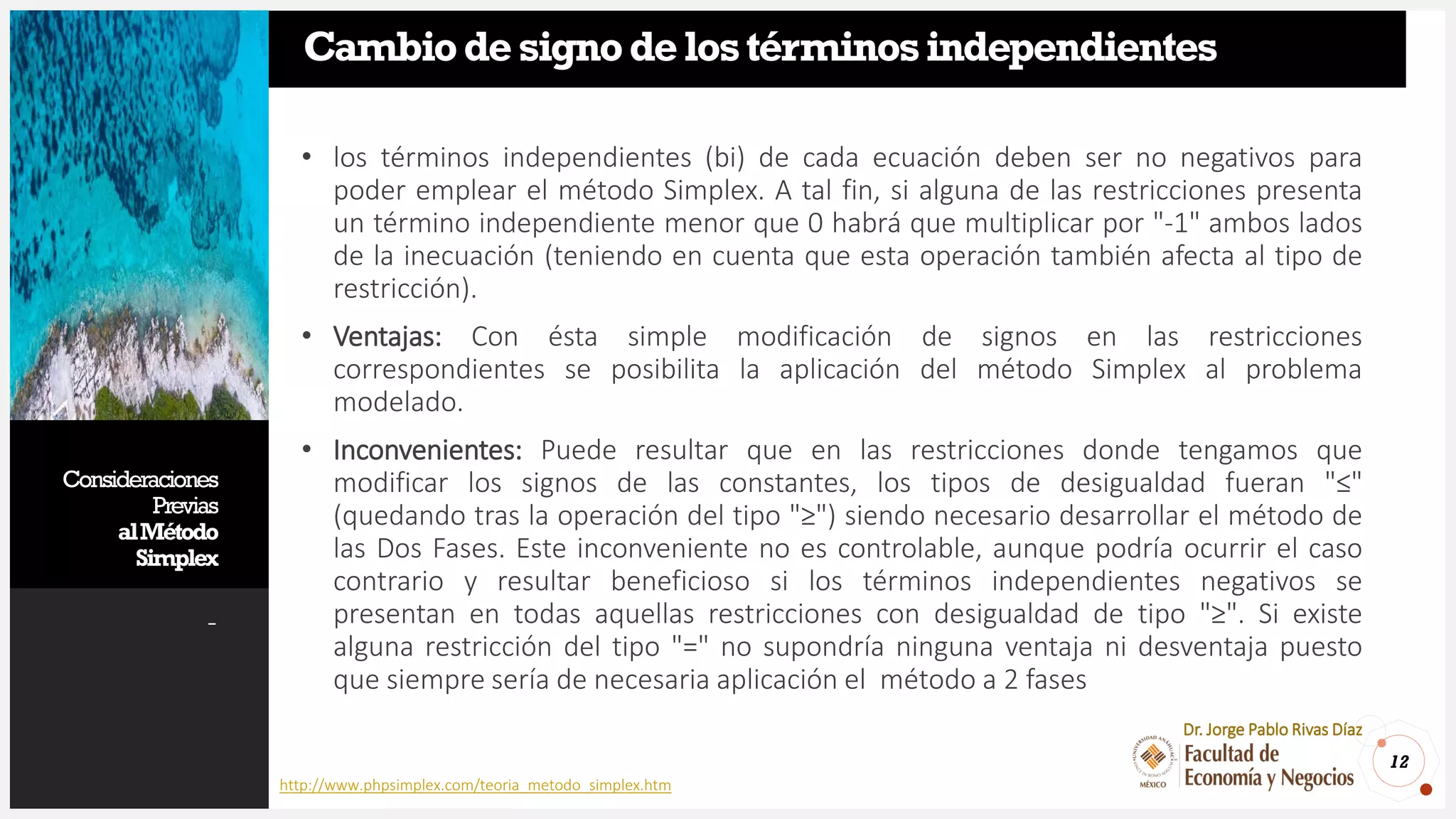 Consideraciones
Previas
alMétodo
Simplex
-
12
Dr. Jorge Pablo Rivas Díaz
Cambiodesignodelostérminosindependientes
• los términos independientes (bi) de cada ecuación deben ser no negativos para
poder emplear el método Simplex. A tal fin, si alguna de las restricciones presenta
un término independiente menor que 0 habrá que multiplicar por "-1" ambos lados
de la inecuación (teniendo en cuenta que esta operación también afecta al tipo de
restricción).
• Ventajas: Con ésta simple modificación de signos en las restricciones
correspondientes se posibilita la aplicación del método Simplex al problema
modelado.
• Inconvenientes: Puede resultar que en las restricciones donde tengamos que
modificar los signos de las constantes, los tipos de desigualdad fueran "≤"
(quedando tras la operación del tipo "≥") siendo necesario desarrollar el método de
las Dos Fases. Este inconveniente no es controlable, aunque podría ocurrir el caso
contrario y resultar beneficioso si los términos independientes negativos se
presentan en todas aquellas restricciones con desigualdad de tipo "≥". Si existe
alguna restricción del tipo "=" no supondría ninguna ventaja ni desventaja puesto
que siempre sería de necesaria aplicación el método a 2 fases
http://www.phpsimplex.com/teoria_metodo_simplex.htm
 