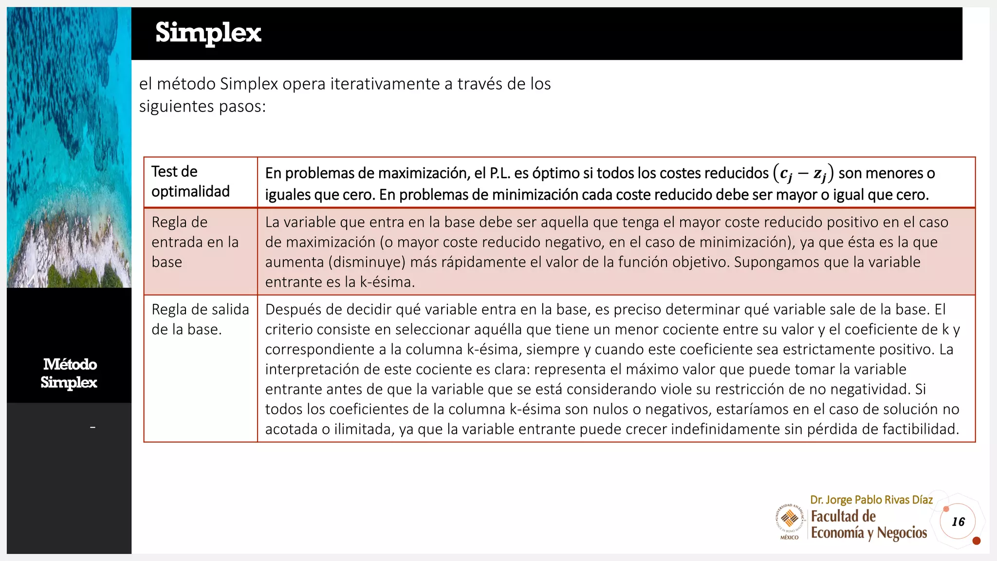 Método
Simplex
-
16
Dr. Jorge Pablo Rivas Díaz
Simplex
el método Simplex opera iterativamente a través de los
siguientes pasos:
Test de
optimalidad
En problemas de maximización, el P.L. es óptimo si todos los costes reducidos 𝒄𝒋 − 𝒛𝒋 son menores o
iguales que cero. En problemas de minimización cada coste reducido debe ser mayor o igual que cero.
Regla de
entrada en la
base
La variable que entra en la base debe ser aquella que tenga el mayor coste reducido positivo en el caso
de maximización (o mayor coste reducido negativo, en el caso de minimización), ya que ésta es la que
aumenta (disminuye) más rápidamente el valor de la función objetivo. Supongamos que la variable
entrante es la k-ésima.
Regla de salida
de la base.
Después de decidir qué variable entra en la base, es preciso determinar qué variable sale de la base. El
criterio consiste en seleccionar aquélla que tiene un menor cociente entre su valor y el coeficiente de k y
correspondiente a la columna k-ésima, siempre y cuando este coeficiente sea estrictamente positivo. La
interpretación de este cociente es clara: representa el máximo valor que puede tomar la variable
entrante antes de que la variable que se está considerando viole su restricción de no negatividad. Si
todos los coeficientes de la columna k-ésima son nulos o negativos, estaríamos en el caso de solución no
acotada o ilimitada, ya que la variable entrante puede crecer indefinidamente sin pérdida de factibilidad.
 