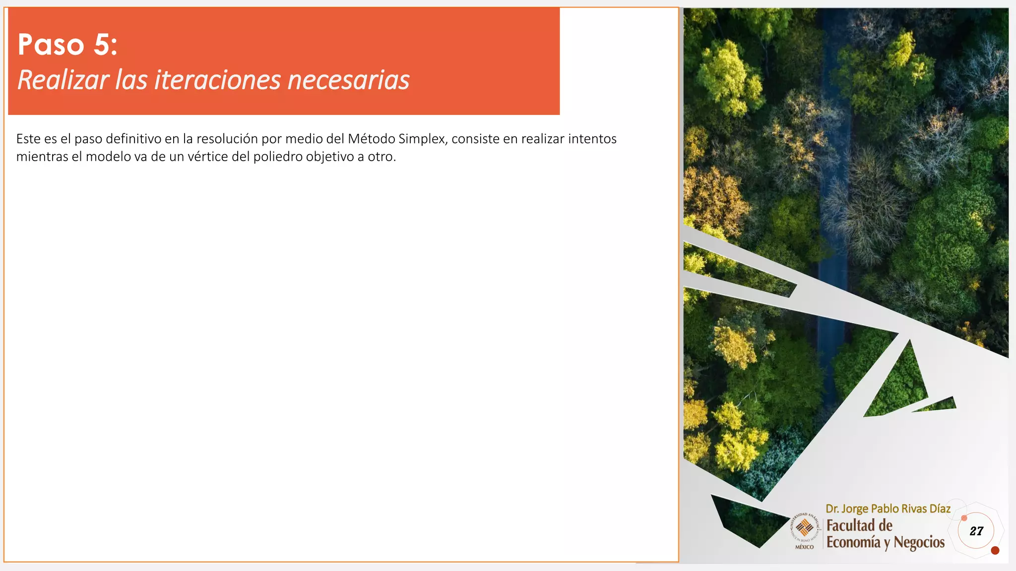 27
Dr. Jorge Pablo Rivas Díaz
Paso 5:
Realizar las iteraciones necesarias
Este es el paso definitivo en la resolución por medio del Método Simplex, consiste en realizar intentos
mientras el modelo va de un vértice del poliedro objetivo a otro.
 