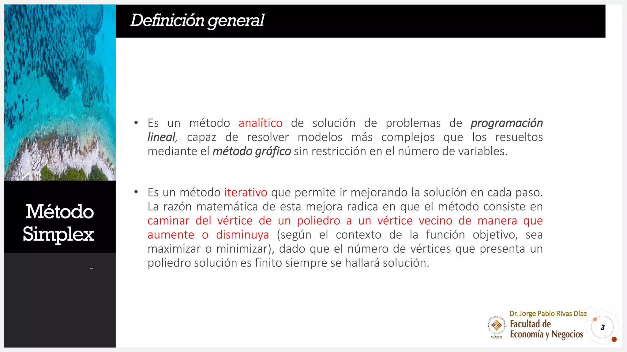 Método
Simplex
-
• Es un método analítico de solución de problemas de programación
lineal, capaz de resolver modelos más complejos que los resueltos
mediante el método gráfico sin restricción en el número de variables.
• Es un método iterativo que permite ir mejorando la solución en cada paso.
La razón matemática de esta mejora radica en que el método consiste en
caminar del vértice de un poliedro a un vértice vecino de manera que
aumente o disminuya (según el contexto de la función objetivo, sea
maximizar o minimizar), dado que el número de vértices que presenta un
poliedro solución es finito siempre se hallará solución.
3
Dr. Jorge Pablo Rivas Díaz
Definicióngeneral
 