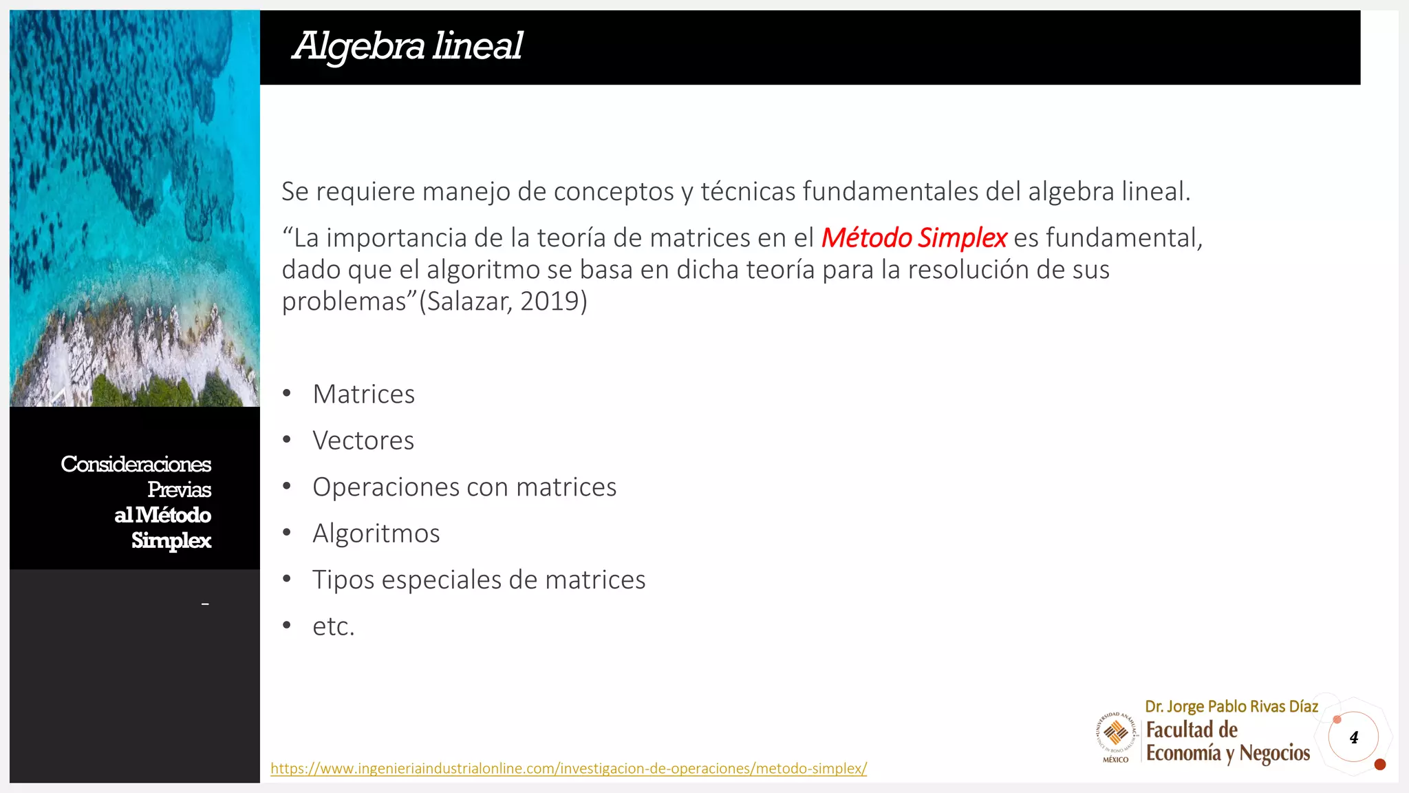 Consideraciones
Previas
alMétodo
Simplex
-
Se requiere manejo de conceptos y técnicas fundamentales del algebra lineal.
“La importancia de la teoría de matrices en el Método Simplex es fundamental,
dado que el algoritmo se basa en dicha teoría para la resolución de sus
problemas”(Salazar, 2019)
• Matrices
• Vectores
• Operaciones con matrices
• Algoritmos
• Tipos especiales de matrices
• etc.
4
Dr. Jorge Pablo Rivas Díaz
Algebralineal
https://www.ingenieriaindustrialonline.com/investigacion-de-operaciones/metodo-simplex/
 