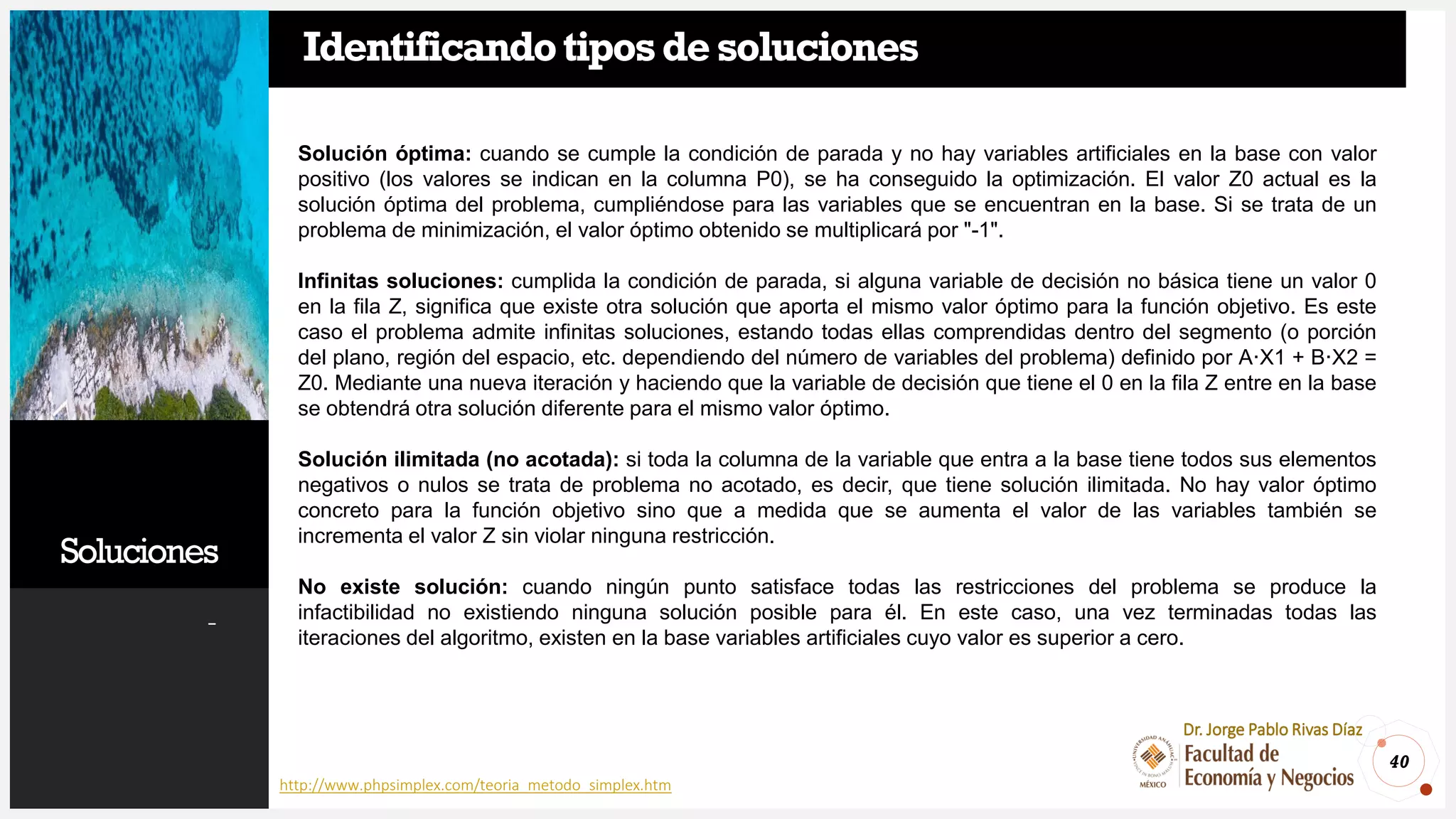 Soluciones
-
40
Dr. Jorge Pablo Rivas Díaz
Identificandotiposdesoluciones
http://www.phpsimplex.com/teoria_metodo_simplex.htm
Solución óptima: cuando se cumple la condición de parada y no hay variables artificiales en la base con valor
positivo (los valores se indican en la columna P0), se ha conseguido la optimización. El valor Z0 actual es la
solución óptima del problema, cumpliéndose para las variables que se encuentran en la base. Si se trata de un
problema de minimización, el valor óptimo obtenido se multiplicará por "-1".
Infinitas soluciones: cumplida la condición de parada, si alguna variable de decisión no básica tiene un valor 0
en la fila Z, significa que existe otra solución que aporta el mismo valor óptimo para la función objetivo. Es este
caso el problema admite infinitas soluciones, estando todas ellas comprendidas dentro del segmento (o porción
del plano, región del espacio, etc. dependiendo del número de variables del problema) definido por A·X1 + B·X2 =
Z0. Mediante una nueva iteración y haciendo que la variable de decisión que tiene el 0 en la fila Z entre en la base
se obtendrá otra solución diferente para el mismo valor óptimo.
Solución ilimitada (no acotada): si toda la columna de la variable que entra a la base tiene todos sus elementos
negativos o nulos se trata de problema no acotado, es decir, que tiene solución ilimitada. No hay valor óptimo
concreto para la función objetivo sino que a medida que se aumenta el valor de las variables también se
incrementa el valor Z sin violar ninguna restricción.
No existe solución: cuando ningún punto satisface todas las restricciones del problema se produce la
infactibilidad no existiendo ninguna solución posible para él. En este caso, una vez terminadas todas las
iteraciones del algoritmo, existen en la base variables artificiales cuyo valor es superior a cero.
 