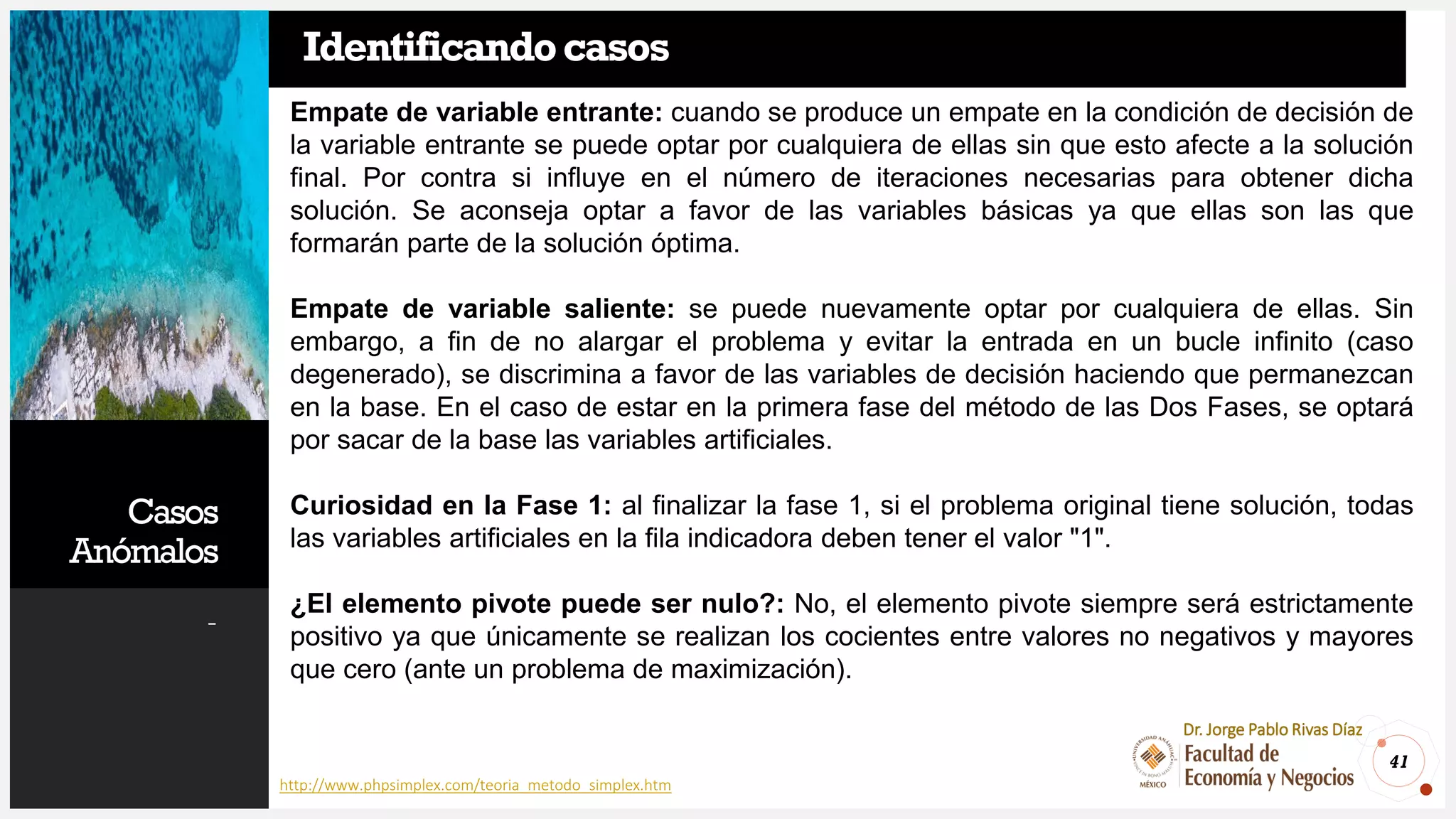 Casos
Anómalos
-
41
Dr. Jorge Pablo Rivas Díaz
Identificandocasos
http://www.phpsimplex.com/teoria_metodo_simplex.htm
Empate de variable entrante: cuando se produce un empate en la condición de decisión de
la variable entrante se puede optar por cualquiera de ellas sin que esto afecte a la solución
final. Por contra si influye en el número de iteraciones necesarias para obtener dicha
solución. Se aconseja optar a favor de las variables básicas ya que ellas son las que
formarán parte de la solución óptima.
Empate de variable saliente: se puede nuevamente optar por cualquiera de ellas. Sin
embargo, a fin de no alargar el problema y evitar la entrada en un bucle infinito (caso
degenerado), se discrimina a favor de las variables de decisión haciendo que permanezcan
en la base. En el caso de estar en la primera fase del método de las Dos Fases, se optará
por sacar de la base las variables artificiales.
Curiosidad en la Fase 1: al finalizar la fase 1, si el problema original tiene solución, todas
las variables artificiales en la fila indicadora deben tener el valor "1".
¿El elemento pivote puede ser nulo?: No, el elemento pivote siempre será estrictamente
positivo ya que únicamente se realizan los cocientes entre valores no negativos y mayores
que cero (ante un problema de maximización).
 