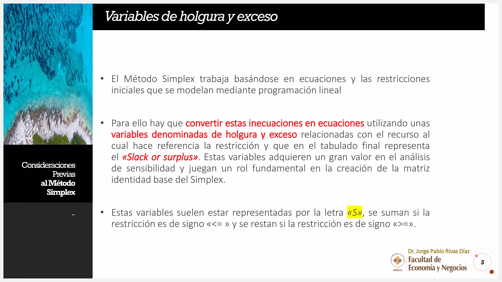 Consideraciones
Previas
alMétodo
Simplex
-
• El Método Simplex trabaja basándose en ecuaciones y las restricciones
iniciales que se modelan mediante programación lineal
• Para ello hay que convertir estas inecuaciones en ecuaciones utilizando unas
variables denominadas de holgura y exceso relacionadas con el recurso al
cual hace referencia la restricción y que en el tabulado final representa
el «Slack or surplus». Estas variables adquieren un gran valor en el análisis
de sensibilidad y juegan un rol fundamental en la creación de la matriz
identidad base del Simplex.
• Estas variables suelen estar representadas por la letra «S», se suman si la
restricción es de signo «<= » y se restan si la restricción es de signo «>=».
5
Dr. Jorge Pablo Rivas Díaz
Variablesdeholgurayexceso
 