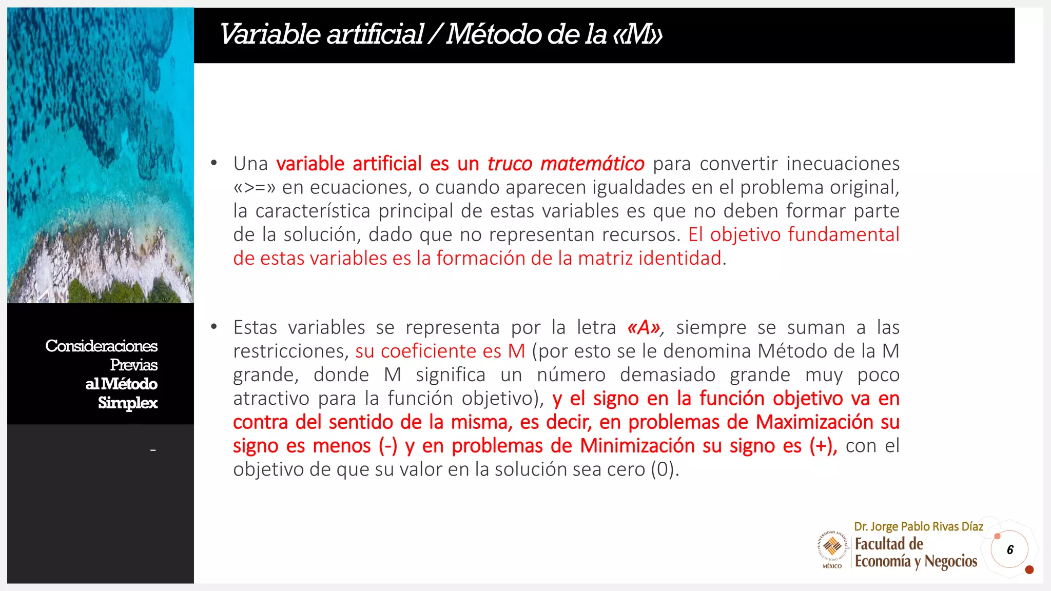 Consideraciones
Previas
alMétodo
Simplex
-
• Una variable artificial es un truco matemático para convertir inecuaciones
«>=» en ecuaciones, o cuando aparecen igualdades en el problema original,
la característica principal de estas variables es que no deben formar parte
de la solución, dado que no representan recursos. El objetivo fundamental
de estas variables es la formación de la matriz identidad.
• Estas variables se representa por la letra «A», siempre se suman a las
restricciones, su coeficiente es M (por esto se le denomina Método de la M
grande, donde M significa un número demasiado grande muy poco
atractivo para la función objetivo), y el signo en la función objetivo va en
contra del sentido de la misma, es decir, en problemas de Maximización su
signo es menos (-) y en problemas de Minimización su signo es (+), con el
objetivo de que su valor en la solución sea cero (0).
6
Dr. Jorge Pablo Rivas Díaz
Variableartificial/Métododela«M»
 